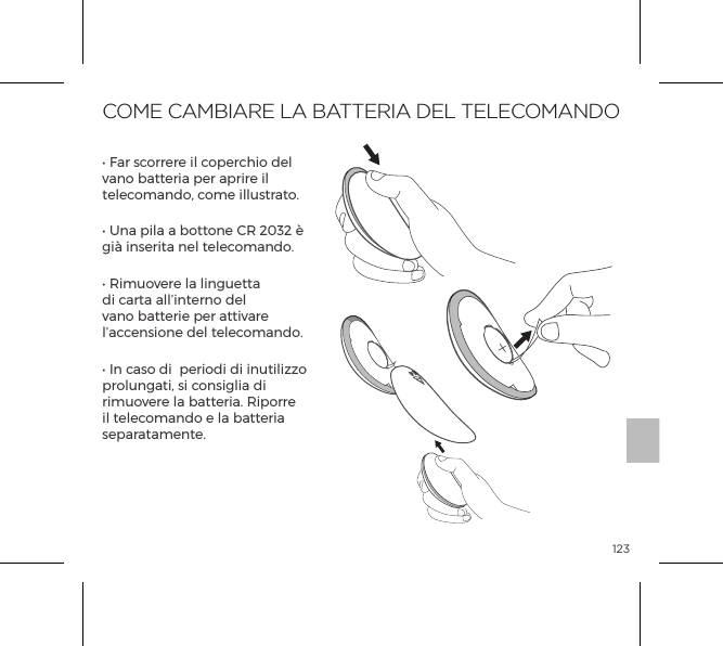 123COME CAMBIARE LA BATTERIA DEL TELECOMANDO&bull; Far scorrere il coperchio del vano batteria per aprire il telecomando, come illustrato.&bull; Una pila a bottone CR 2032 &egrave; gi&agrave; inserita nel telecomando.&bull; Rimuovere la linguetta di carta all&rsquo;interno del vano batterie per attivare l&rsquo;accensione del telecomando.&bull; In caso di  periodi di inutilizzo prolungati, si consiglia di rimuovere la batteria. Riporre il telecomando e la batteria separatamente.OPEN