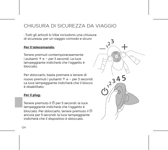 124CHIUSURA DI SICUREZZA DA VIAGGIO&bull; Tutti gli articoli b-Vibe includono una chiusura di sicurezza, per un viaggio comodo e sicuroPer il telecomando:                                                                                                                                                                                                                                                                               Tenere premuti contemporaneamente i pulsanti A e A per 3 secondi. La luce lampeggiante indicher&agrave; che l&rsquo;oggetto &egrave; bloccato.  Per sbloccarlo, basta premere e tenere di nuovo premuti i pulsanti A e A per 3 secondi. La luce lampeggiante indicher&agrave; che il blocco &egrave; disabilitato.Per il plug:                                                                                                                                                                                                                                                                                           Tenere premuto il A per 5 secondi; la luce lampeggiante indicher&agrave; che l&rsquo;oggetto &egrave; bloccato. Per sbloccarlo, tenere premuto il A ancora per 5 secondi; la luce lampeggiante indicher&agrave; che il dispositivo &egrave; sbloccato.1231234515MODALIT&Agrave; DI VIBRAZIONEStimolatoriinterniStimolatori analicon perline1. Vibrazione bassa2. Vibrazione media5. Aonda4. Costante3. Maximale Vibratie6. Pulsata7. Ascendente8. Oscillante9. Casuale1. Bassa2. Velocit&agrave; II3. Velocit&agrave; III4. Velocit&agrave; IV5. Velocit&agrave; V6. Maximale 