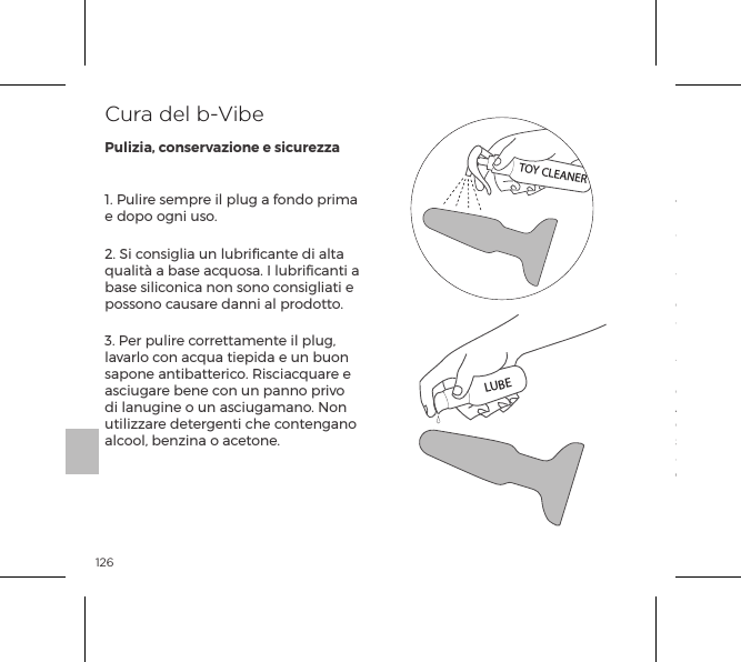 1261. Pulire sempre il plug a fondo prima e dopo ogni uso.2. Si consiglia un lubriﬁcante di alta qualit&agrave; a base acquosa. I lubriﬁcanti a base siliconica non sono consigliati e possono causare danni al prodotto.3. Per pulire correttamente il plug, lavarlo con acqua tiepida e un buon sapone antibatterico. Risciacquare e asciugare bene con un panno privo di lanugine o un asciugamano. Non utilizzare detergenti che contengano alcool, benzina o acetone.4. Evitare di lasciare il plug alla luce solare diretta e non esporlo al calore eccessivo.5. I nostri prodotti sono progettati per essere a prova di schizzi d&rsquo;acqua. Non immergere mai in acqua il plug analeSe il plug sembra funzionare in modo anomalo, spegnerlo e consultare la nostra sezione Assistenza clienti su bvibe.com, dove sono disponibili suggerimenti. Per ulteriore assistenza, si prega di contattare: customerservice@bvibe.comCura del b-VibePulizia, conservazione e sicurezzaTOY CLEANERLUBE
