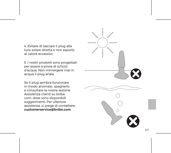 1274. Evitare di lasciare il plug alla luce solare diretta e non esporlo al calore eccessivo.5. I nostri prodotti sono progettati per essere a prova di schizzi d&rsquo;acqua. Non immergere mai in acqua il plug analeSe il plug sembra funzionare in modo anomalo, spegnerlo e consultare la nostra sezione Assistenza clienti su bvibe.com, dove sono disponibili suggerimenti. Per ulteriore assistenza, si prega di contattare: customerservice@bvibe.comCura del b-Vibe