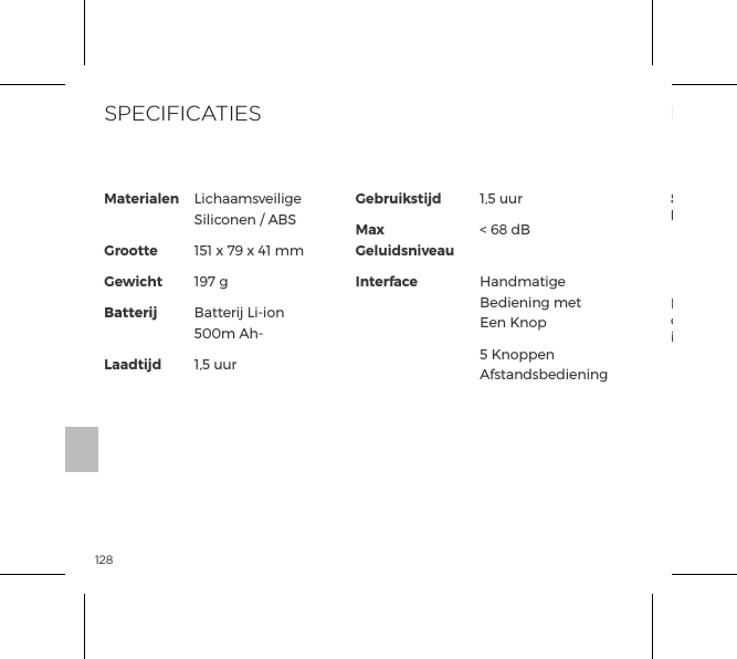 128Il simbolo del cassonetto barrato indica che questi oggetti non vanno trattati come riﬁuti domestici, ma devono invece essere portati  al centro di raccolta per il riciclaggio di apparecchiature elettriche ed elettroniche.INFORMAZIONI SULLO SMALTIMENTOSmaltimento delle vecchie apparecchiature elettroniche (applicabile nell&rsquo;Unione Europea e in altri paesi europei con sistemi di raccolta differenziata):Materialen GrootteGewichtBatterij  LaadtijdGebruikstijdMax GeluidsniveauInterfaceLichaamsveilige Siliconen / ABS151 x 79 x 41 mm197 gBatterij Li-ion 500m Ah-1,5 uur1,5 uur< 68 dB Handmatige Bediening met Een Knop5 Knoppen AfstandsbedieningSPECIFICATIES