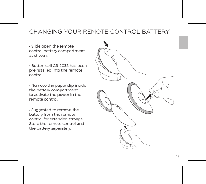 13CHANGING YOUR REMOTE CONTROL BATTERY&bull; Slide open the remote control battery compartment as shown.&bull; Button cell CR 2032 has been preinstalled into the remote control.  &bull; Remove the paper slip inside the battery compartment to activate the power in the remote control.&bull; Suggested to remove the battery from the remote control for extended stroage.  Store the remote control and the battery seperately.OPEN