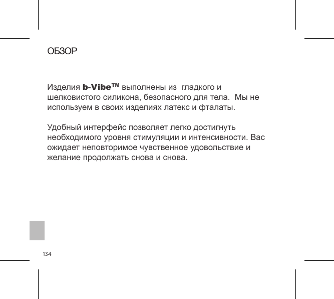134ОБЗОРИзделия b-VibeTM выполнены из  гладкого и шелковистого силикона, безопасного для тела.  Мы не используем в своих изделиях латекс и фталаты.Удобный интерфейс позволяет легко достигнуть необходимого уровня стимуляции и интенсивности. Вас ожидает неповторимое чувственное удовольствие и желание продолжать снова и снова.