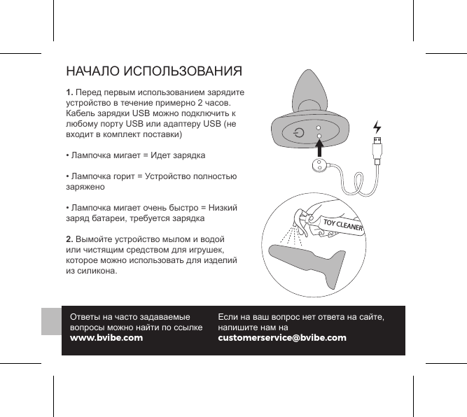 НАЧАЛО ИСПОЛЬЗОВАНИЯ1. Перед первым использованием зарядите устройство в течение примерно 2 часов. Кабель зарядки USB можно подключить к любому порту USB или адаптеру USB (не входит в комплект поставки)&bull; Лампочка мигает = Идет зарядка &bull; Лампочка горит = Устройство полностью заряжено &bull; Лампочка мигает очень быстро = Низкий заряд батареи, требуется зарядка2. Вымойте устройство мылом и водой или чистящим средством для игрушек, которое можно использовать для изделий из силикона.Ответы на часто задаваемые вопросы можно найти по ссылке www.bvibe.comЕсли на ваш вопрос нет ответа на сайте, напишите нам на customerservice@bvibe.comTOY CLEANER