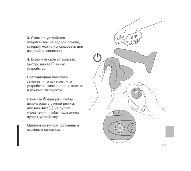 1393. Смажьте устройство лубрикантом на водной основе, который можно использовать для изделий из силикона.4. Включите свое устройство, быстро нажав A внизу устройства.  Светодиодная лампочка замигает, что означает, что устройство включено и находится в режиме готовности.    Нажмите A еще раз, чтобы использовать ручной режим, или нажмитеA на пульте управления, чтобы подключить пульт к устройству.  Мигание сменится постоянным  световым сигналом.LUBE