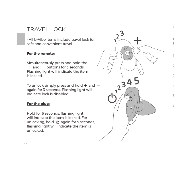 14TRAVEL LOCK&bull; All b-Vibe items include travel lock for safe and convenient travelFor the remote:Simultaneously press and hold the  and  buttons for 3 seconds. Flashing light will indicate the item is locked.To unlock simply press and hold  and again for 3 seconds. Flashing light will indicate lock is disabled.For the plug:Hold for 5 seconds, flashing light will indicate the item is locked. For unlocking, hold  again for 5 seconds, flashing light will indicate the item is unlocked.1231234515VIBRATING MODESInternalStimulatorRimmingBeads1. Low Vibration2. Medium Vibration5. Wave4.  Maximum Vibration3.  High Vibration6. Pulse 7. Ascend8. Oscillate9. Random1. Low2. Speed II3. Speed III4. Speed IV5. Speed V6. Maximum