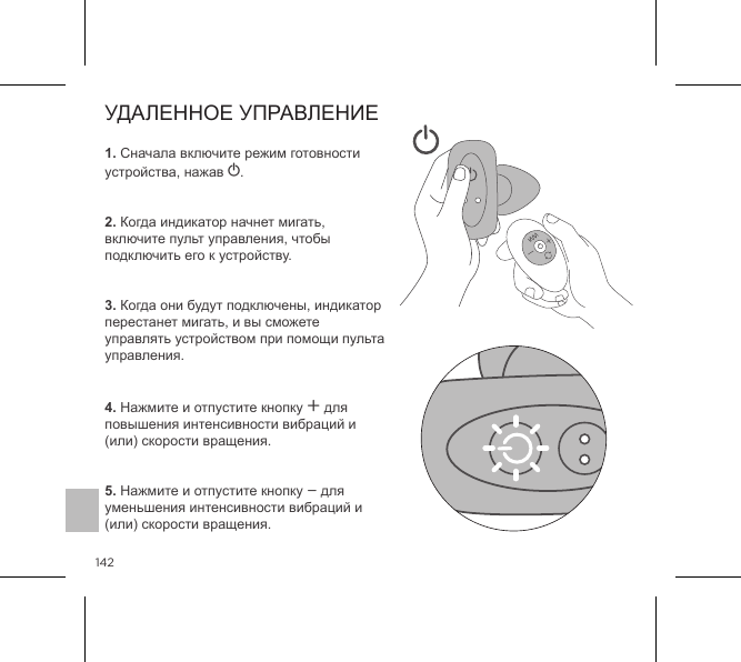 1421. Сначала включите режим готовности устройства, нажав A.   2. Когда индикатор начнет мигать, включите пульт управления, чтобы подключить его к устройству.    3. Когда они будут подключены, индикатор перестанет мигать, и вы сможете управлять устройством при помощи пульта управления.   4. Нажмите и отпустите кнопку A для повышения интенсивности вибраций и (или) скорости вращения.   5. Нажмите и отпустите кнопку A для уменьшения интенсивности вибраций и (или) скорости вращения.УДАЛЕННОЕ УПРАВЛЕНИЕ