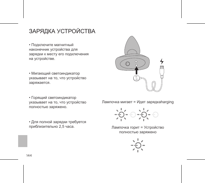 144ЗАРЯДКА УСТРОЙСТВА&bull; Подключите магнитный наконечник устройства для зарядки к месту его подключения на устройстве. &bull; Мигающий светоиндикатор указывает на то, что устройство заряжается. &bull; Горящий светоиндикатор указывает на то, что устройство полностью заряжено. &bull; Для полной зарядки требуется приблизительно 2,5 часа.Лампочка мигает = Идет зарядкаhargingЛампочка горит = Устройство полностью заряжено