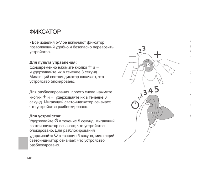 146ФИКСАТОР&bull; Все изделия b-Vibe включают фиксатор, позволяющий удобно и безопасно перевозить устройство.Для пульта управления: Одновременно нажмите кнопки A и A и удерживайте их в течение 3 секунд. Мигающий светоиндикатор означает, что устройство блокировано.Для разблокирования  просто снова нажмите кнопки A и A  удерживайте их в течение 3 секунд. Мигающий светоиндикатор означает, что устройство разблокировано.  Для устройства: Удерживайте A в течение 5 секунд, мигающий светоиндикатор означает, что устройство блокировано. Для разблокирования удерживайте A в течение 5 секунд, мигающий светоиндикатор означает, что устройство разблокировано.12312345РЕЖИМЫ ВИБРАЦИИВнутренниестимуляторыСтимулирующие шарики для анилингуса1. НИЗКАЯ ВИБРАЦИЯ2. СРЕДНЯЯ ВИБРАЦИЯ5. Волнообразная4. Постоянная3. СИЛЬНАЯ ВИБРАЦИЯ6. Пульсирующая7. Нарастающая8. Колебательная9. Произвольная1. Низкий2. Скорость II3. Скорость III4. Скорость IV5. Скорость V6. Максимальный