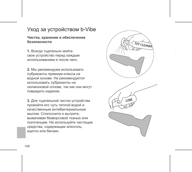 1481. Всегда тщательно мойте свое устройство перед каждым использованием и после него.2. Мы рекомендуем использовать лубриканты премиум-класса на водной основе. Не рекомендуется использовать лубриканты на силиконовой основе, так как они могут повредить изделие.3. Для тщательной чистки устройства промойте его чуть теплой водой и качественным антибактериальным мылом. Сполосните и вытрите, вымачивая безворсовой тканью или полотенцем. Не используйте чистящие средства, содержащие алкоголь, ацетон или бензин.4. Избегайте попадания прямых солнечных лучей и никогда не подвергайте устройство воздействию высоких температур.5. Наша продукция устойчива к брызгам. Не погружайте свой Rimming Plug в водуЕсли ваше устройство не работает надлежащим образом, отключите его и обратитесь к разделу поддержки клиентов на сайте bvibe.com, где можно найти советы. Если вам требуется дополнительная помощь, пожалуйста, напишите нам на customerservice@bvibe.comУход за устройством b-VibeЧистка, хранение и обеспечение безопасностиTOY CLEANERLUBE