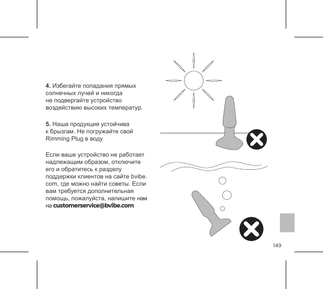 1494. Избегайте попадания прямых солнечных лучей и никогда не подвергайте устройство воздействию высоких температур.5. Наша продукция устойчива к брызгам. Не погружайте свой Rimming Plug в водуЕсли ваше устройство не работает надлежащим образом, отключите его и обратитесь к разделу поддержки клиентов на сайте bvibe.com, где можно найти советы. Если вам требуется дополнительная помощь, пожалуйста, напишите нам на customerservice@bvibe.comУход за устройством b-Vibe