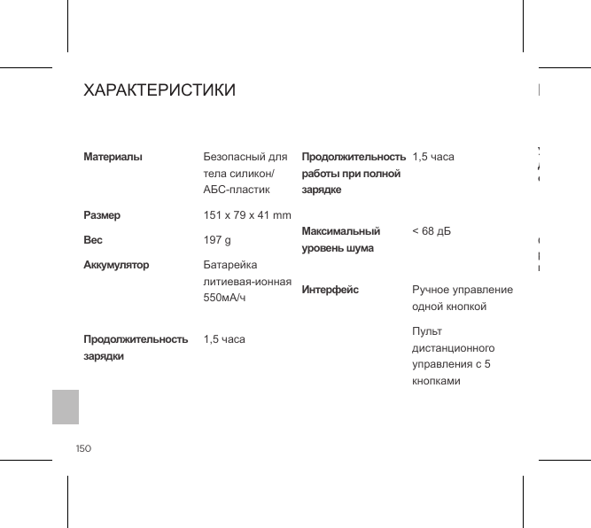 150Символ  с  перечеркнутой  корзиной  означает,  что  такие  предметы  не  могут рассматриваться как бытовые отходы, их необходимо принести на специальный пункт переработки электрического и электронного оборудования.ИНФОРМАЦИЯ ОБ УТИЛИЗАЦИИУтилизация старого электронного оборудования (применимо в странах ЕС и других странах Европы, в которых используется система раздельного сбора отходов):Материалы  РазмерВесAккумулятор   Продолжительность зарядкиПродолжительность работы при полной зарядке Максимальный уровень шума ИнтерфейсБезопасный для тела силикон/ АБС-пластик151 x 79 x 41 mm197 gБатарейка  литиевая-ионная 550мА/ч 1,5 часа 1,5 часа < 68 дБ  Ручное управление одной кнопкойПульт дистанционного управления с 5 кнопкамиХАРАКТЕРИСТИКИ