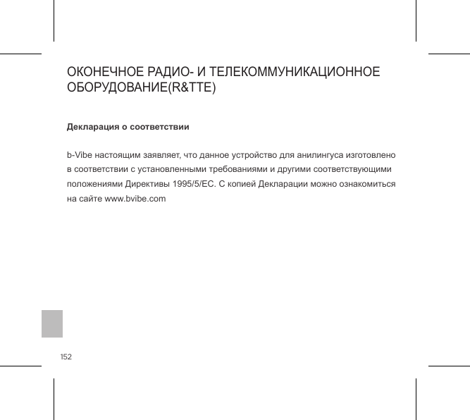 152Декларация о соответствииb-Vibe настоящим заявляет, что данное устройство для анилингуса изготовлено в соответствии с установленными требованиями и другими соответствующими положениями Директивы 1995/5/ЕС. С копией Декларации можно ознакомиться на сайте www.bvibe.com                 ОКОНЕЧНОЕ РАДИО- И ТЕЛЕКОММУНИКАЦИОННОЕ ОБОРУДОВАНИЕ(R&amp;TTE)