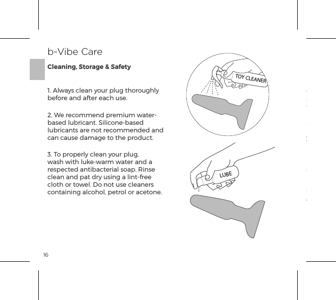 161. Always clean your plug thoroughly before and after each use.2. We recommend premium water-based lubricant. Silicone-based lubricants are not recommended and can cause damage to the product. 3. To properly clean your plug, wash with luke-warm water and a respected antibacterial soap. Rinse clean and pat dry using a lint-free cloth or towel. Do not use cleaners containing alcohol, petrol or acetone.4. Avoid leaving your plug in direct sunlight and never expose it to extreme heat.5. Our products are designed to be splash-proof. Never immerse your rimming plug in water. If your plug  appears to function abnormally, turn OFF and consult our customer care section on bvibe.com, where you will ﬁnd help tips. Should you require further assistance please contact: customerservice@bvibe.comb-Vibe CareCleaning, Storage &amp; SafetyTOY CLEANERLUBE