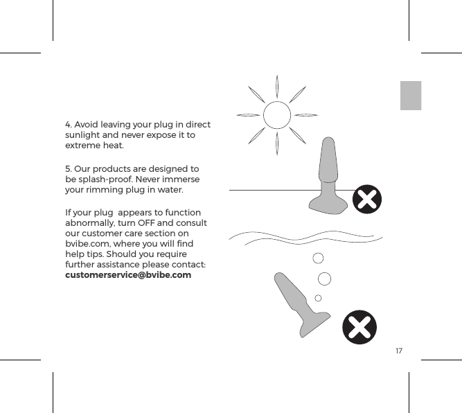 174. Avoid leaving your plug in direct sunlight and never expose it to extreme heat.5. Our products are designed to be splash-proof. Never immerse your rimming plug in water. If your plug  appears to function abnormally, turn OFF and consult our customer care section on bvibe.com, where you will ﬁnd help tips. Should you require further assistance please contact: customerservice@bvibe.comb-Vibe Care