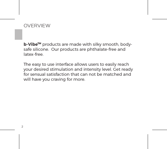 2OVERVIEWb-VibeTM products are made with silky smooth, body-safe silicone.  Our products are phthalate-free and latex-free.The easy to use interface allows users to easily reach your desired stimulation and intensity level. Get ready for sensual satisfaction that can not be matched and will have you craving for more.