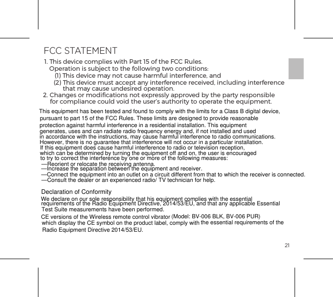 21Declaration of ConformityHereby, b-Vibe declares that this Rimming Plug product is in compliance with essential requirements and other relevant provisions of Directive 1999/5/EC. A copy of the Declaration of conformity can be found at www.bvibe.com1. This device complies with Part 15 of the FCC Rules.Operation is subject to the following two conditions:  (1) This device may not cause harmful interference, and  (2) This device must accept any interference received, including interference that may cause undesired operation.2. Changes or modiﬁcations not expressly approved by the party responsible for compliance could void the user&rsquo;s authority to operate the equipment.RADIO AND TELECOMMUNICATION TERMINAL EQUIPMENT (R&amp;TTE)FCC STATEMENTThis equipment has been tested and found to comply with the limits for a Class B digital device, pursuant to part 15 of the FCC Rules. These limits are designed to provide reasonableprotection against harmful interference in a residential installation. This equipment generates, uses and can radiate radio frequency energy and, if not installed and usedin accordance with the instructions, may cause harmful interference to radio communications. However, there is no guarantee that interference will not occur in a particular installation.If this equipment does cause harmful interference to radio or television reception, which can be determined by turning the equipment off and on, the user is encouraged to try to correct the interference by one or more of the following measures:   &mdash;Reorient or relocate the receiving antenna.   &mdash;Increase the separation between the equipment and receiver.    &mdash;Connect the equipment into an outlet on a circuit different from that to which the receiver is connected.  &mdash;Consult the dealer or an experienced radio/ TV technician for help.  Declaration of ConformityWe declare on our sole responsibility that his equipment complies with the essentialrequirements of the Radio Equipment Directive, 2014/53/EU, and that any applicable EssentialTest Suite measurements have been performed.CE versions of the Wireless remote control vibrator (Model: BV-006 BLK, BV-006 PUR)which display the CE symbol on the product label, comply with the essential requirements of the Radio Equipment Directive 2014/53/EU. 