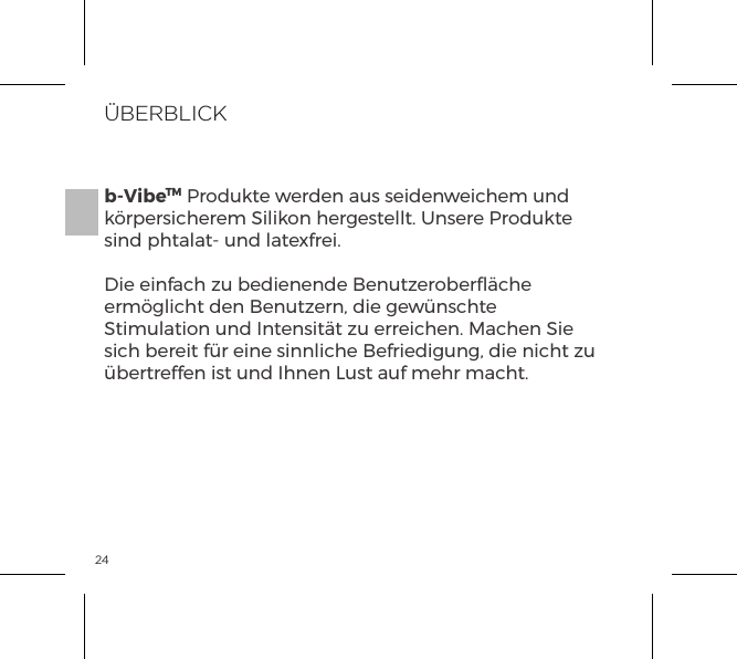 24&Uuml;BERBLICKb-VibeTM Produkte werden aus seidenweichem und k&ouml;rpersicherem Silikon hergestellt. Unsere Produkte sind phtalat- und latexfrei.Die einfach zu bedienende Benutzeroberﬂ&auml;che erm&ouml;glicht den Benutzern, die gew&uuml;nschte Stimulation und Intensit&auml;t zu erreichen. Machen Sie sich bereit f&uuml;r eine sinnliche Befriedigung, die nicht zu &uuml;bertreffen ist und Ihnen Lust auf mehr macht.