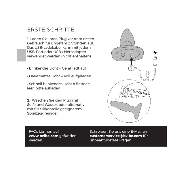 ERSTE SCHRITTE1. Laden Sie Ihren Plug vor dem ersten Gebrauch f&uuml;r ungef&auml;hr 2 Stunden auf. Das USB-Ladekabel kann mit jedem USB-Port oder USB / Netzadapter verwendet werden (nicht enthalten).&bull; Blinkendes Licht = Ger&auml;t l&auml;dt auf&bull; Dauerhaftes Licht = Voll aufgeladen&bull; Schnell blinkendes Licht = Batterie leer, bitte auﬂaden2.  Waschen Sie den Plug mit Seife und Wasser, oder alternativ mit f&uuml;r Silikonteile geeignetem Spielzeugreiniger.FAQs k&ouml;nnen auf www.bvibe.com gefunden werdenSchreiben Sie uns eine E-Mail an customerservice@bvibe.com f&uuml;r unbeantwortete FragenTOY CLEANER