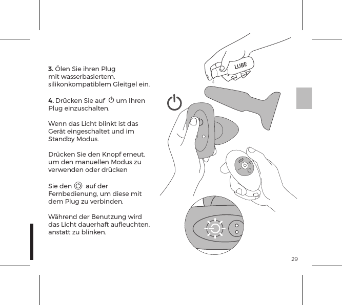 293. &Ouml;len Sie ihren Plug mit wasserbasiertem, silikonkompatiblem Gleitgel ein.4. Dr&uuml;cken Sie auf  A um Ihren Plug einzuschalten. Wenn das Licht blinkt ist das Ger&auml;t eingeschaltet und im Standby Modus.Dr&uuml;cken Sie den Knopf erneut, um den manuellen Modus zu verwenden oder dr&uuml;cken Sie den A auf der Fernbedienung, um diese mit dem Plug zu verbinden. W&auml;hrend der Benutzung wird das Licht dauerhaft auﬂeuchten, anstatt zu blinken.LUBE