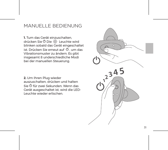 31123451. Tum das Ger&auml;t einzuschalten, dr&uuml;cken Sie A Die A Leuchte wird blinken sobald das Ger&auml;t eingeschaltet ist. Dr&uuml;cken Sie erneut auf  A , um das Vibrationsmuster zu &auml;ndern. Es gibt insgesamt 8 underschiedliche Modi bei der manuellen Steuerung.2. Um Ihren Plug wieder auszuschalten, dr&uuml;cken und halten Sie A f&uuml;r zwei Sekunden. Wenn das Ger&auml;t ausgeschaltet ist, wird die LED-Leuchte wieder erlischen.MANUELLE BEDIENUNG