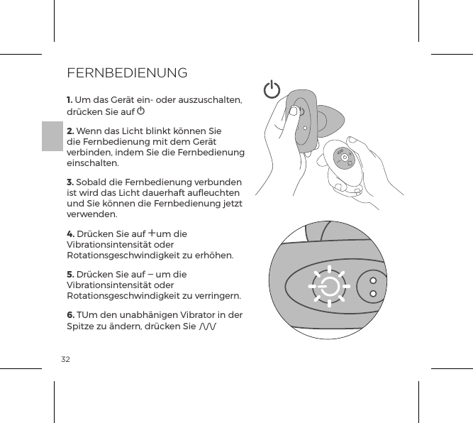 321. Um das Ger&auml;t ein- oder auszuschalten, dr&uuml;cken Sie auf A     2. Wenn das Licht blinkt k&ouml;nnen Sie die Fernbedienung mit dem Ger&auml;t verbinden, indem Sie die Fernbedienung einschalten.3. Sobald die Fernbedienung verbunden ist wird das Licht dauerhaft aufleuchten und Sie k&ouml;nnen die Fernbedienung jetzt verwenden.4. Dr&uuml;cken Sie auf Aum die Vibrationsintensit&auml;t oder Rotationsgeschwindigkeit zu erh&ouml;hen.5. Dr&uuml;cken Sie auf A um die Vibrationsintensit&auml;t oder Rotationsgeschwindigkeit zu verringern.6. TUm den unabh&auml;nigen Vibrator in der Spitze zu &auml;ndern, dr&uuml;cken Sie AFERNBEDIENUNG