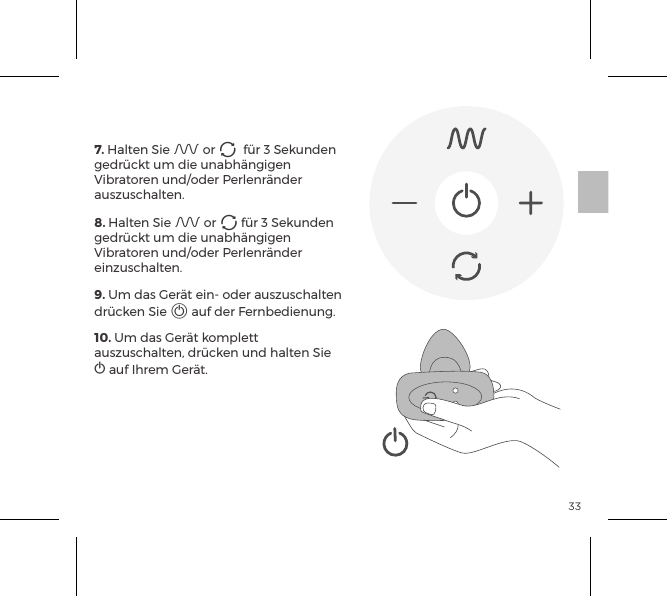 337. Halten Sie A or A  f&uuml;r 3 Sekunden gedr&uuml;ckt um die unabh&auml;ngigen Vibratoren und/oder Perlenr&auml;nder auszuschalten. 8. Halten Sie A or A f&uuml;r 3 Sekunden gedr&uuml;ckt um die unabh&auml;ngigen Vibratoren und/oder Perlenr&auml;nder einzuschalten.9. Um das Ger&auml;t ein- oder auszuschalten dr&uuml;cken Sie A auf der Fernbedienung.10. Um das Ger&auml;t komplett auszuschalten, dr&uuml;cken und halten Sie  A auf Ihrem Ger&auml;t.FERNBEDIENUNG