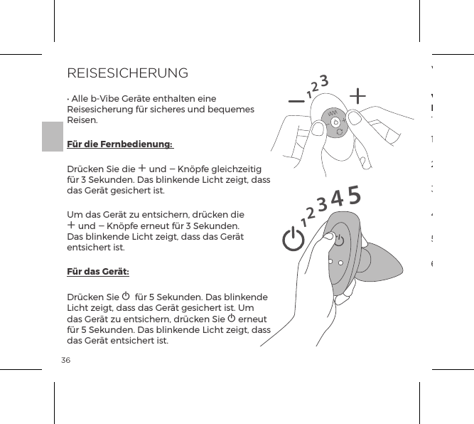36REISESICHERUNG&bull; Alle b-Vibe Ger&auml;te enthalten eine Reisesicherung f&uuml;r sicheres und bequemes Reisen.F&uuml;r die Fernbedienung: Dr&uuml;cken Sie die A und A Kn&ouml;pfe gleichzeitig f&uuml;r 3 Sekunden. Das blinkende Licht zeigt, dass das Ger&auml;t gesichert ist.Um das Ger&auml;t zu entsichern, dr&uuml;cken die A und A Kn&ouml;pfe erneut f&uuml;r 3 Sekunden. Das blinkende Licht zeigt, dass das Ger&auml;t entsichert ist.F&uuml;r das Ger&auml;t:Dr&uuml;cken Sie A  f&uuml;r 5 Sekunden. Das blinkende Licht zeigt, dass das Ger&auml;t gesichert ist. Um das Ger&auml;t zu entsichern, dr&uuml;cken Sie A erneut f&uuml;r 5 Sekunden. Das blinkende Licht zeigt, dass das Ger&auml;t entsichert ist.1231234515VIBRATIONSMODIInterneStimulatorenVerengung mitPerlenrand1. Leichte Vibrationsst&auml;rke2. Mittlere Vibrationsst&auml;rke5. Welle4. Maximum Vibrationsst&auml;rke3. Starke Vibrationsst&auml;rke6. Impuls7. Aufsteigend8. Schwingend9. Zufall1. Langsam2. Geschwindigkeit II3. Geschwindigkeit III4. Geschwindigkeit IV5. Geschwindigkeit V6. Maximum