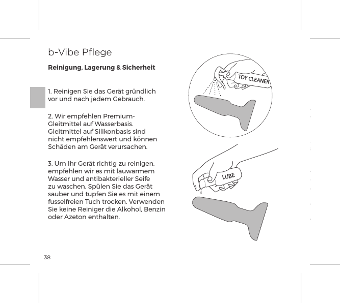 381. Reinigen Sie das Ger&auml;t gr&uuml;ndlich vor und nach jedem Gebrauch.2. Wir empfehlen Premium-Gleitmittel auf Wasserbasis. Gleitmittel auf Silikonbasis sind nicht empfehlenswert und k&ouml;nnen Sch&auml;den am Ger&auml;t verursachen.3. Um Ihr Ger&auml;t richtig zu reinigen, empfehlen wir es mit lauwarmem Wasser und antibakterieller Seife zu waschen. Sp&uuml;len Sie das Ger&auml;t sauber und tupfen Sie es mit einem fusselfreien Tuch trocken. Verwenden Sie keine Reiniger die Alkohol, Benzin oder Azeton enthalten.4. Bewahren Sie das Ger&auml;t niemals in direktem Sonnenlicht oder extremer Hitze auf.5. Unsere Produkte sind spritzwasserdicht. Tauchen Sie Ihren rimming plug niemals in Wasser. Wenn Ihr Ger&auml;t nicht einwandfrei funktionieren sollte, schalten Sie es aus und wenden sich an unsere Kundenbetreuung auf bvibe.com. Sollten Sie weitere Hilfe ben&ouml;tigen, wenden Sie sich bitte an: customerservice@bvibe.comb-Vibe PﬂegeReinigung, Lagerung &amp; SicherheitTOY CLEANERLUBE