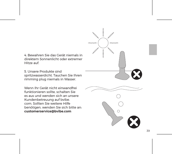 394. Bewahren Sie das Ger&auml;t niemals in direktem Sonnenlicht oder extremer Hitze auf.5. Unsere Produkte sind spritzwasserdicht. Tauchen Sie Ihren rimming plug niemals in Wasser. Wenn Ihr Ger&auml;t nicht einwandfrei funktionieren sollte, schalten Sie es aus und wenden sich an unsere Kundenbetreuung auf bvibe.com. Sollten Sie weitere Hilfe ben&ouml;tigen, wenden Sie sich bitte an: customerservice@bvibe.comb-Vibe Pﬂege