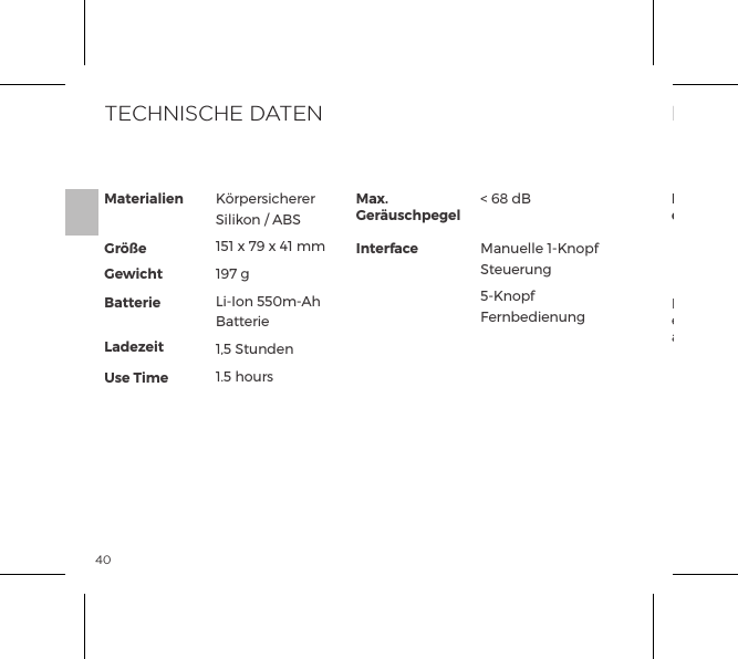 40Materialien  Gr&ouml;&szlig;e Gewicht Batterie LadezeitUse TimeMax. Ger&auml;uschpegelInterfaceK&ouml;rpersicherer Silikon / ABS151 x 79 x 41 mm197 gLi-Ion 550m-Ah Batterie1,5 Stunden1.5 hours< 68 dBManuelle 1-Knopf Steuerung5-Knopf FernbedienungTECHNISCHE DATENDie durchgestrichene M&uuml;lltonne bedeutet, dass diese Ger&auml;te nicht als Hausm&uuml;ll entsorgt werden d&uuml;rfen, sondern an einem gesonderten Sammelpunkt abgegeben werden m&uuml;ssen.ENTSORGUNGEntsorgung von elekronischen Ger&auml;ten (anwendbar in der EU und anderen europ&auml;ischen L&auml;ndern mit einem separaten Sammelsystem):