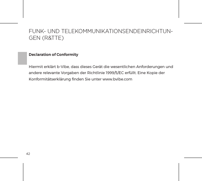 42Declaration of ConformityHiermit erkl&auml;rt b-Vibe, dass dieses Ger&auml;t die wesentlichen Anforderungen und andere relevante Vorgaben der Richtlinie 1999/5/EC erf&uuml;llt. Eine Kopie der Konformit&auml;tserkl&auml;rung ﬁnden Sie unter www.bvibe.comFUNK- UND TELEKOMMUNIKATIONSENDEINRICHTUN-GEN (R&amp;TTE)
