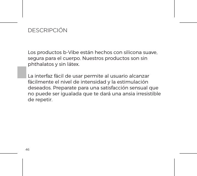 46DESCRIPCI&Oacute;NLos productos b-Vibe est&aacute;n hechos con silicona suave, segura para el cuerpo. Nuestros productos son sin phthalatos y sin l&aacute;tex.La interfaz f&aacute;cil de usar permite al usuario alcanzar f&aacute;cilmente el nivel de intensidad y la estimulaci&oacute;n deseados. Preparate para una satisfacci&oacute;n sensual que no puede ser igualada que te dar&aacute; una ansia irresistible de repetir.