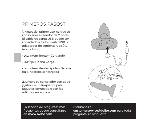 PRIMEROS PASOST1. Antes del primer uso, cargue su consolador alrededor de 2 horas. El cable de carga USB puede ser conectado a todo puerto USB o adaptador de corriente USB/AC (no incluido)&bull; Luz intermitente = Cargando&bull; Luz fija = Plena Carga&bull; Luz intermitente r&aacute;pida = Bater&iacute;a baja, necesita ser cargada2. Limpie su consolador con agua y jab&oacute;n, o un limpiador para juguetes compatible con los art&iacute;culos en silicona.La secci&oacute;n de preguntas mas frecuentes puede consultarse en www.bvibe.comEscribanos a customerservice@bvibe.com para toda pregunta sin respuestaTOY CLEANER