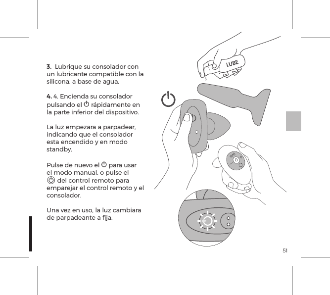 513.  Lubrique su consolador con un lubricante compatible con la silicona, a base de agua.4. 4. Encienda su consolador pulsando el A r&aacute;pidamente en la parte inferior del dispositivo.La luz empezara a parpadear, indicando que el consolador esta encendido y en modo standby. Pulse de nuevo el A para usar el modo manual, o pulse el A del control remoto para emparejar el control remoto y el consolador. Una vez en uso, la luz cambiara de parpadeante a ﬁja.LUBE