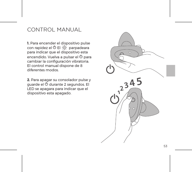 531. Para encender el dispositivo pulse con rapidez el A El A parpadeara para indicar que el dispositivo esta encendido. Vuelva a pulsar el A para cambiar la configuraci&oacute;n vibratoria. El control manual dispone de 8 diferentes modos.2. Para apagar su consolador pulse y guarde el A durante 2 segundos. El LED se apagara para indicar que el dispositivo esta apagado.CONTROL MANUAL12345
