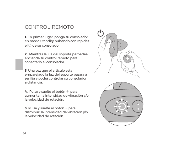 541. En primer lugar, ponga su consolador en modo Standby pulsando con rapidez el A de su consolador.2.  Mientras la luz del soporte parpadea, encienda su control remoto para conectarlo al consolador.3. Una vez que el articulo esta emparejado la luz del soporte pasara a ser fija y podr&aacute; controlar su consolador a distancia.4.  Pulse y suelte el bot&oacute;n A para aumentar la intensidad de vibraci&oacute;n y/o la velocidad de rotaci&oacute;n. 5. Pulse y suelte el bot&oacute;n A para disminuir la intensidad de vibraci&oacute;n y/o la velocidad de rotaci&oacute;n. CONTROL REMOTO 