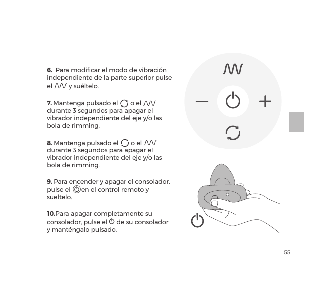 556.  Para modificar el modo de vibraci&oacute;n independiente de la parte superior pulse el A y su&eacute;ltelo. 7. Mantenga pulsado el A o el A durante 3 segundos para apagar el vibrador independiente del eje y/o las bola de rimming.8. Mantenga pulsado el A o el A durante 3 segundos para apagar el vibrador independiente del eje y/o las bola de rimming.9. Para encender y apagar el consolador, pulse el Aen el control remoto y sueltelo. 10.Para apagar completamente su consolador, pulse el A de su consolador y mant&eacute;ngalo pulsado.CONTROL REMOTO 