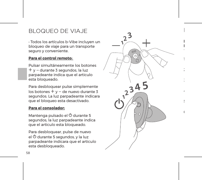 58BLOQUEO DE VIAJE&bull; Todos los art&iacute;culos b-Vibe incluyen un bloqueo de viaje para un transporte seguro y conveniente.Para el control remoto: Pulsar simult&aacute;neamente los botones A y A durante 3 segundos, la luz parpadeante indica que el articulo esta bloqueado. Para desbloquear pulse simplemente los botones A y A de nuevo durante 3 segundos. La luz parpadeante indicara que el bloqueo esta desactivado.Para el consolador:Mantenga pulsado el A durante 5 segundos, la luz parpadeante indica que el articulo esta bloqueado.  Para desbloquear, pulse de nuevo el A durante 5 segundos, y la luz parpadeante indicara que el articulo esta desbloqueado.1231234515MODOS VIBRATORIOSEstimuladoresInternosRimmingBeads1. Vibraci&oacute;n Baja2. Vibraci&oacute;n Media5. Ola4. Vibraci&oacute;n M&aacute;xima 3. Vibraci&oacute;n Alta6. Pulsaci&oacute;n7. Ascensi&oacute;n8. Oscilaci&oacute;n9. Aleatoriot1.  Baja2.  Velocidad II3.  Velocidad III4. Velocidad IV5. Velocidad V6. M&aacute;xima