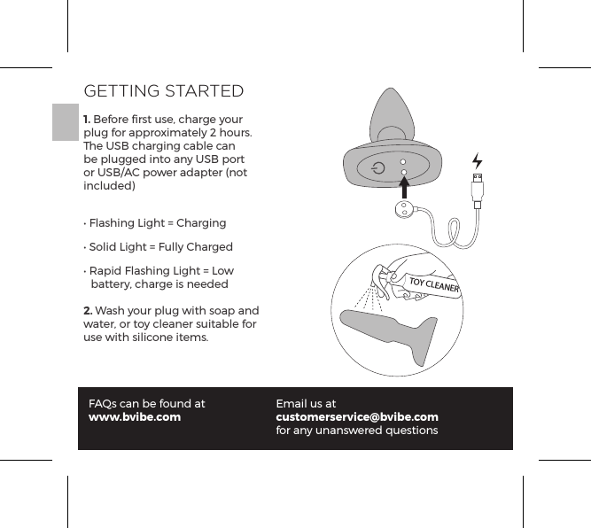 GETTING STARTED1. Before ﬁrst use, charge your plug for approximately 2 hours. The USB charging cable can be plugged into any USB port or USB/AC power adapter (not included)&bull; Flashing Light = Charging&bull; Solid Light = Fully Charged&bull; Rapid Flashing Light = Low     battery, charge is needed2. Wash your plug with soap and water, or toy cleaner suitable for use with silicone items.FAQs can be found atwww.bvibe.comEmail us atcustomerservice@bvibe.com for any unanswered questionsTOY CLEANER