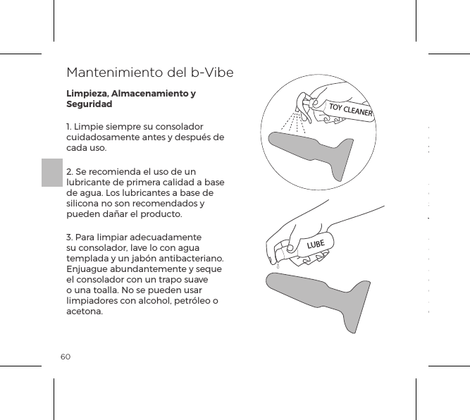 601. Limpie siempre su consolador cuidadosamente antes y despu&eacute;s de cada uso.2. Se recomienda el uso de un lubricante de primera calidad a base de agua. Los lubricantes a base de silicona no son recomendados y pueden da&ntilde;ar el producto.3. Para limpiar adecuadamente su consolador, lave lo con agua templada y un jab&oacute;n antibacteriano. Enjuague abundantemente y seque el consolador con un trapo suave o una toalla. No se pueden usar limpiadores con alcohol, petr&oacute;leo o acetona.4. Evite dejar su consolador expuesto a la luz solar directa y nunca lo exponga a  un calor intenso.5. Nuestros articulos estan dise&ntilde;ados para resistir salpicaduras. Nunca sumerjas el juguete bajo el agua. Si su consolador parece funcionar anormalmente, apaga lo y consulte nuestro servicio de atenci&oacute;n al cliente en bvibe.com, adonde encontrara consejos. Si se requiere asistencia adicional por favor contacte con: customerservice@bvibe.comMantenimiento del b-VibeLimpieza, Almacenamiento y SeguridadTOY CLEANERLUBE