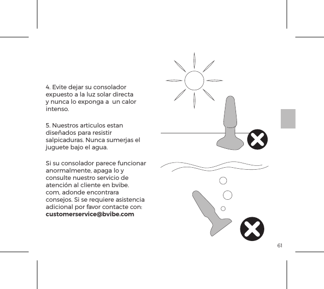 614. Evite dejar su consolador expuesto a la luz solar directa y nunca lo exponga a  un calor intenso.5. Nuestros articulos estan dise&ntilde;ados para resistir salpicaduras. Nunca sumerjas el juguete bajo el agua. Si su consolador parece funcionar anormalmente, apaga lo y consulte nuestro servicio de atenci&oacute;n al cliente en bvibe.com, adonde encontrara consejos. Si se requiere asistencia adicional por favor contacte con: customerservice@bvibe.comMantenimiento del b-Vibe