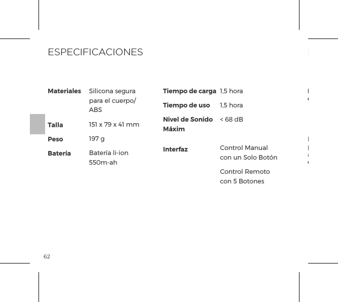 62El s&iacute;mbolo del contenedor de basura tachado indica que estos art&iacute;culos no pueden ser tratados como desperdicios dom&eacute;sticos, y mas bien ser llevados al punto de recogida apropiado para el reciclaje de dispositivos el&eacute;ctricos y electr&oacute;nicos.INFORMACIONES DE ELIMINACI&Oacute;NEliminaci&oacute;n de antiguos dispositivos electr&oacute;nicos (aplic&aacute;ndose en la UE y los otros pa&iacute;ses europeos con un sistema de recogida selectiva de residuos):MaterialesTallaPesoBater&iacute;aTiempo de cargaTiempo de usoNivel de Sonido M&aacute;ximInterfazSilicona segura para el cuerpo/ ABS151 x 79 x 41 mm197 gBater&iacute;a li-ion 550m-ah1,5 hora1,5 hora< 68 dBControl Manual con un Solo Bot&oacute;nControl Remoto con 5 BotonesESPECIFICACIONES