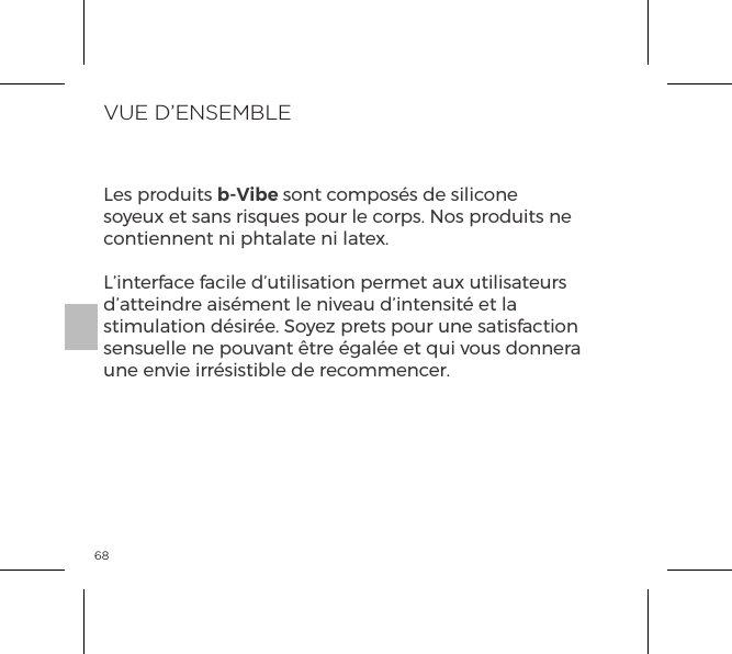 68VUE D&rsquo;ENSEMBLELes produits b-Vibe sont compos&eacute;s de silicone soyeux et sans risques pour le corps. Nos produits ne contiennent ni phtalate ni latex.L&rsquo;interface facile d&rsquo;utilisation permet aux utilisateurs d&rsquo;atteindre ais&eacute;ment le niveau d&rsquo;intensit&eacute; et la stimulation d&eacute;sir&eacute;e. Soyez prets pour une satisfaction sensuelle ne pouvant &ecirc;tre &eacute;gal&eacute;e et qui vous donnera une envie irr&eacute;sistible de recommencer.