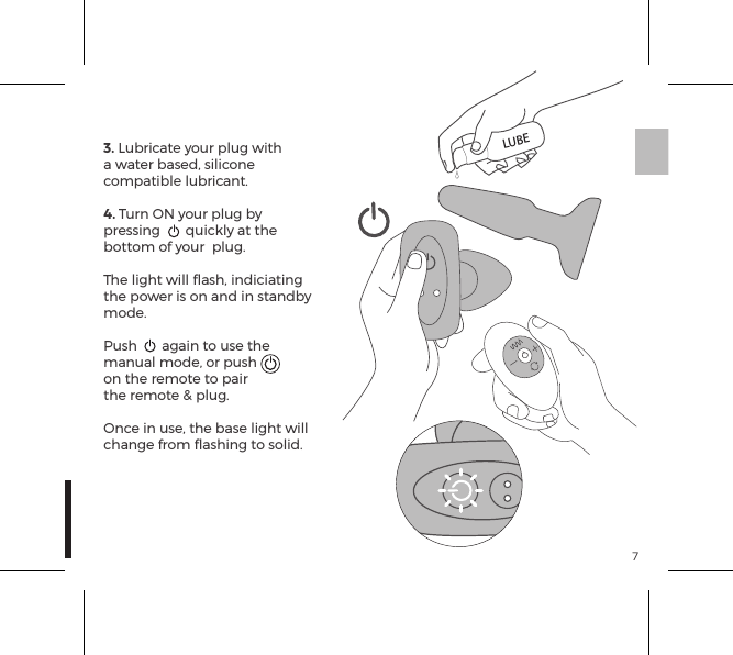 73. Lubricate your plug with a water based, silicone compatible lubricant.4. Turn ON your plug by pressing  quickly at the bottom of your  plug.The light will ﬂash, indiciating the power is on and in standby mode.Push  again to use the manual mode, or push on the remote to pair the remote &amp; plug.Once in use, the base light will change from ﬂashing to solid.LUBE