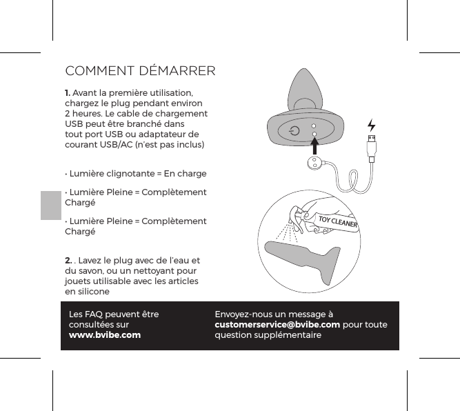 COMMENT D&Eacute;MARRER1. Avant la premi&egrave;re utilisation, chargez le plug pendant environ 2 heures. Le cable de chargement USB peut &ecirc;tre branch&eacute; dans tout port USB ou adaptateur de courant USB/AC (n&rsquo;est pas inclus)&bull; Lumi&egrave;re clignotante = En charge&bull; Lumi&egrave;re Pleine = Compl&egrave;tement Charg&eacute;&bull; Lumi&egrave;re Pleine = Compl&egrave;tement Charg&eacute;2. . Lavez le plug avec de l&rsquo;eau et du savon, ou un nettoyant pour jouets utilisable avec les articles en siliconeLes FAQ peuvent &ecirc;tre consult&eacute;es surwww.bvibe.comEnvoyez-nous un message &agrave; customerservice@bvibe.com pour toute question suppl&eacute;mentaireTOY CLEANER