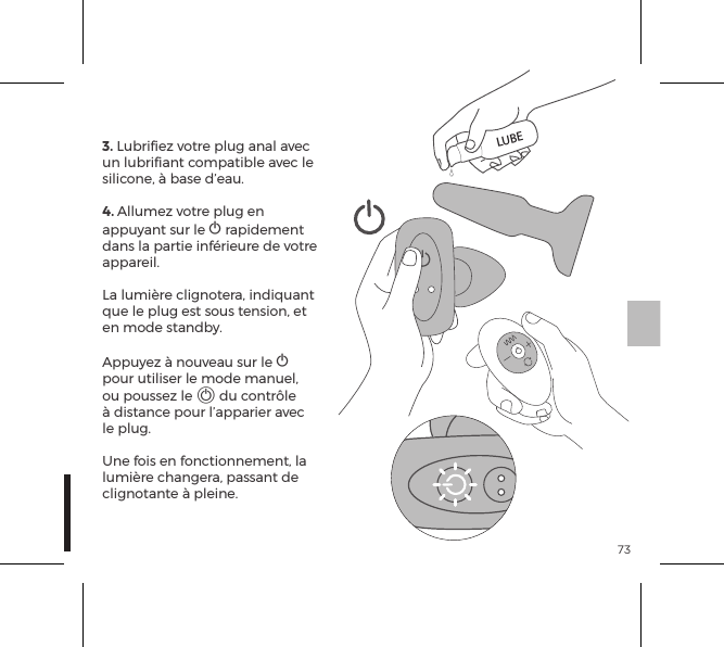 733. Lubriﬁez votre plug anal avec un lubriﬁant compatible avec le silicone, &agrave; base d&rsquo;eau.4. Allumez votre plug en appuyant sur le A rapidement dans la partie inf&eacute;rieure de votre appareil. La lumi&egrave;re clignotera, indiquant que le plug est sous tension, et en mode standby. Appuyez &agrave; nouveau sur le A  pour utiliser le mode manuel, ou poussez le A du contr&ocirc;le &agrave; distance pour l&rsquo;apparier avec le plug.Une fois en fonctionnement, la lumi&egrave;re changera, passant de clignotante &agrave; pleine.LUBE