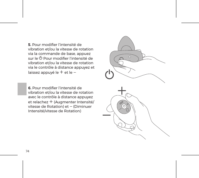 745. Pour modiﬁer l&rsquo;intensit&eacute; de vibration et/ou la vitesse de rotation via la commande de base, appuez sur le A Pour modiﬁer l&rsquo;intensit&eacute; de vibration et/ou la vitesse de rotation via le contr&ocirc;le &agrave; distance appuyez et laissez appuy&eacute; le A et le A6. Pour modiﬁer l&rsquo;intensit&eacute; de vibration et/ou la vitesse de rotation avec le contr&ocirc;le &agrave; distance appuyez et relachez A (Augmenter Intensit&eacute;/vitesse de Rotation) et A (Diminuer Intensit&eacute;/vitesse de Rotation)