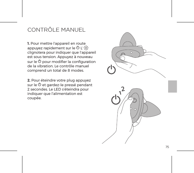751. Pour mettre l&rsquo;appareil en route appuyez rapidement sur le A L&rsquo;A clignotera pour indiquer que l&rsquo;appareil est sous tension. Appuyez &agrave; nouveau sur le A pour modifier la configuration de la vibration. Le contr&ocirc;le manuel comprend un total de 8 modes.2. Pour &eacute;teindre votre plug appuyez sur le A et gardez-le press&eacute; pendant 2 secondes. Le LED s&rsquo;&eacute;teindra pour indiquer que l&rsquo;alimentation est coup&eacute;e.CONTR&Ocirc;LE MANUEL12