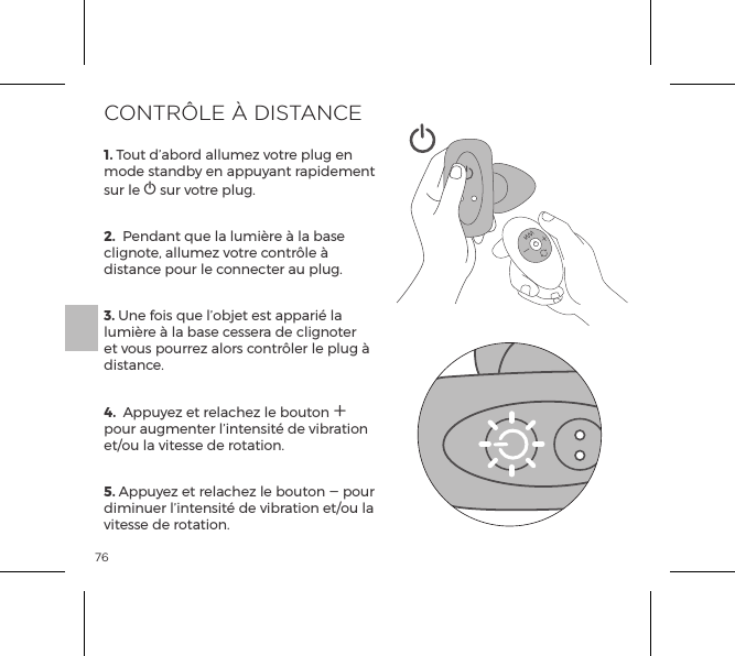 761. Tout d&rsquo;abord allumez votre plug en mode standby en appuyant rapidement sur le A sur votre plug. 2.  Pendant que la lumi&egrave;re &agrave; la base clignote, allumez votre contr&ocirc;le &agrave; distance pour le connecter au plug. 3. Une fois que l&rsquo;objet est appari&eacute; la lumi&egrave;re &agrave; la base cessera de clignoter et vous pourrez alors contr&ocirc;ler le plug &agrave; distance.4.  Appuyez et relachez le bouton A  pour augmenter l&rsquo;intensit&eacute; de vibration et/ou la vitesse de rotation. 5. Appuyez et relachez le bouton A pour diminuer l&rsquo;intensit&eacute; de vibration et/ou la vitesse de rotation. CONTR&Ocirc;LE &Agrave; DISTANCE
